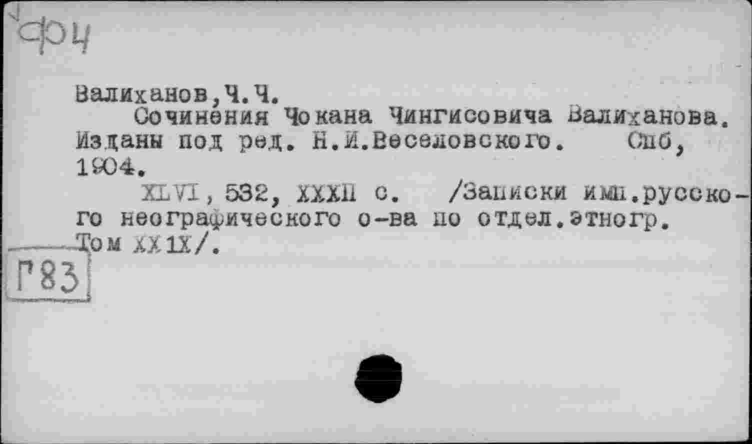 ﻿Валиханов,Ч.Ч.
Сочинения Чокана Чингисовича Валиханова. Изданы под рад. Н.И.Веселовского. СПб, 1004.
XLVI, 532, ХХХ11 с. /Записки имп.русско го неографического о-ва по отдел. этногр. Том XXIX /.